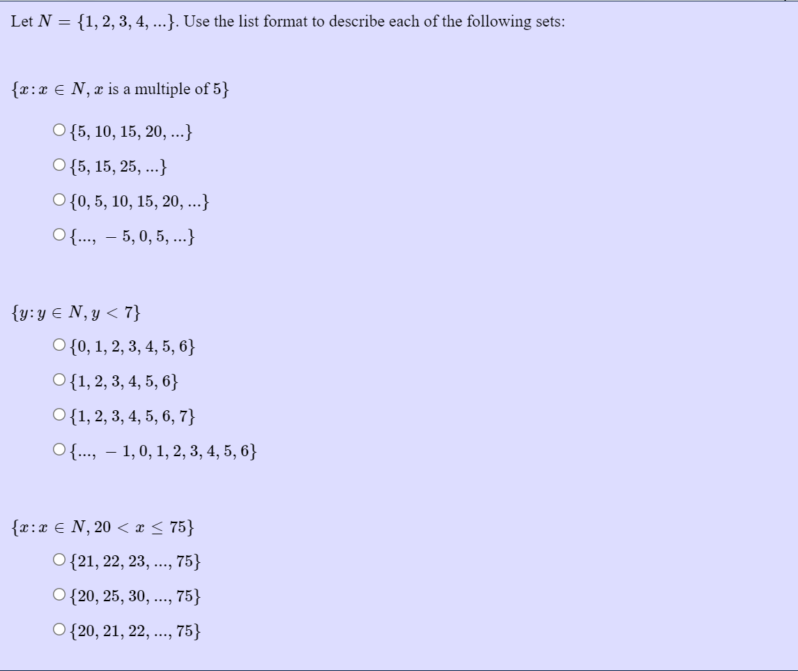 Let N = {1,2, 3, 4, ...}. Use the list format to describe each of the following sets:
{x:x € N, x is a multiple of 5}
O {5, 10, 15, 20, ..}
О {5, 15, 25, ..}
O {0, 5, 10, 15, 20, ...}
O {..., – 5, 0, 5, ...}
{y:y € N,y < 7}
O {0, 1, 2, 3, 4, 5, 6}
O{1, 2, 3, 4, 5, 6}
O{1, 2, 3, 4, 5, 6, 7}
O{., – 1,0, 1, 2, 3, 4, 5, 6}
{r:x € N, 20 < x < 75}
О {21, 22, 23, ..., 75}
{20, 25, 30, ..., 75}
***
О {20, 21, 22,
, 75}
....
