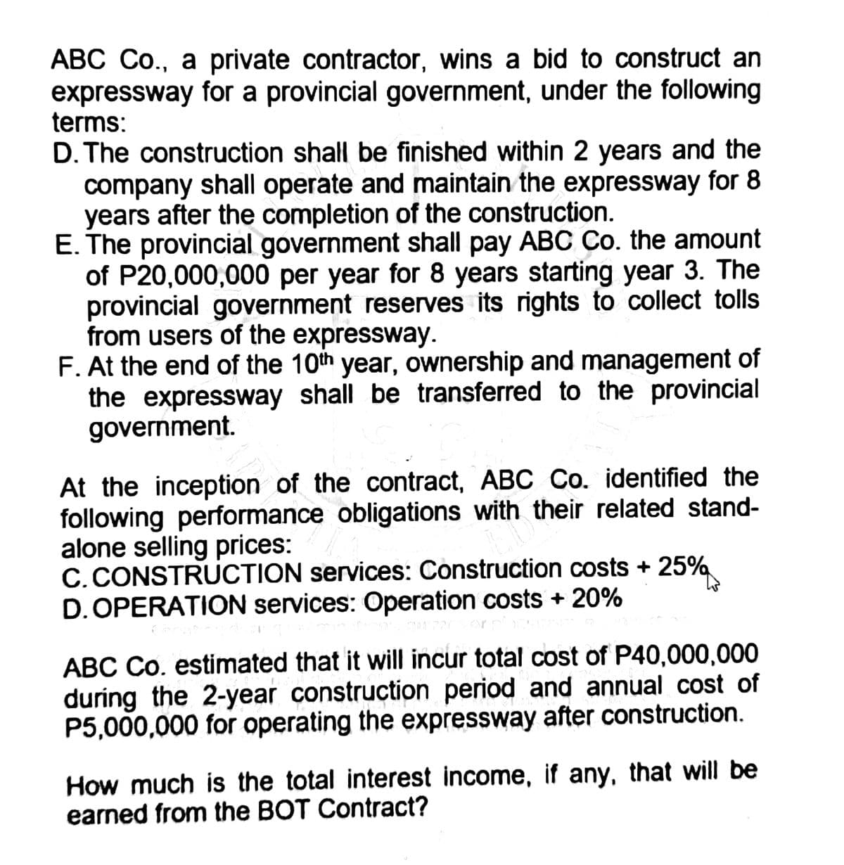 ABC Co., a private contractor, wins a bid to construct an
expressway for a provincial government, under the following
terms:
D. The construction shall be finished within 2 years and the
company shall operate and maintain the expressway for 8
years after the completion of the construction.
E. The provincial government shall pay ABC Co. the amount
of P20,000,000 per year for 8 years starting year 3. The
provincial government reserves its rights to collect tolls
from users of the expressway.
F. At the end of the 10th year, ownership and management of
the expressway shall be transferred to the provincial
government.
At the inception of the contract, ABC Co. identified the
following performance obligations with their related stand-
alone selling prices:
C. CONSTRUCTION services: Construction costs + 25%
D. OPERATION services: Operation costs + 20%
Mont
ABC Co. estimated that it will incur total cost of P40,000,000
during the 2-year construction period and annual cost of
P5,000,000 for operating the expressway after construction.
How much is the total interest income, if any, that will be
earned from the BOT Contract?