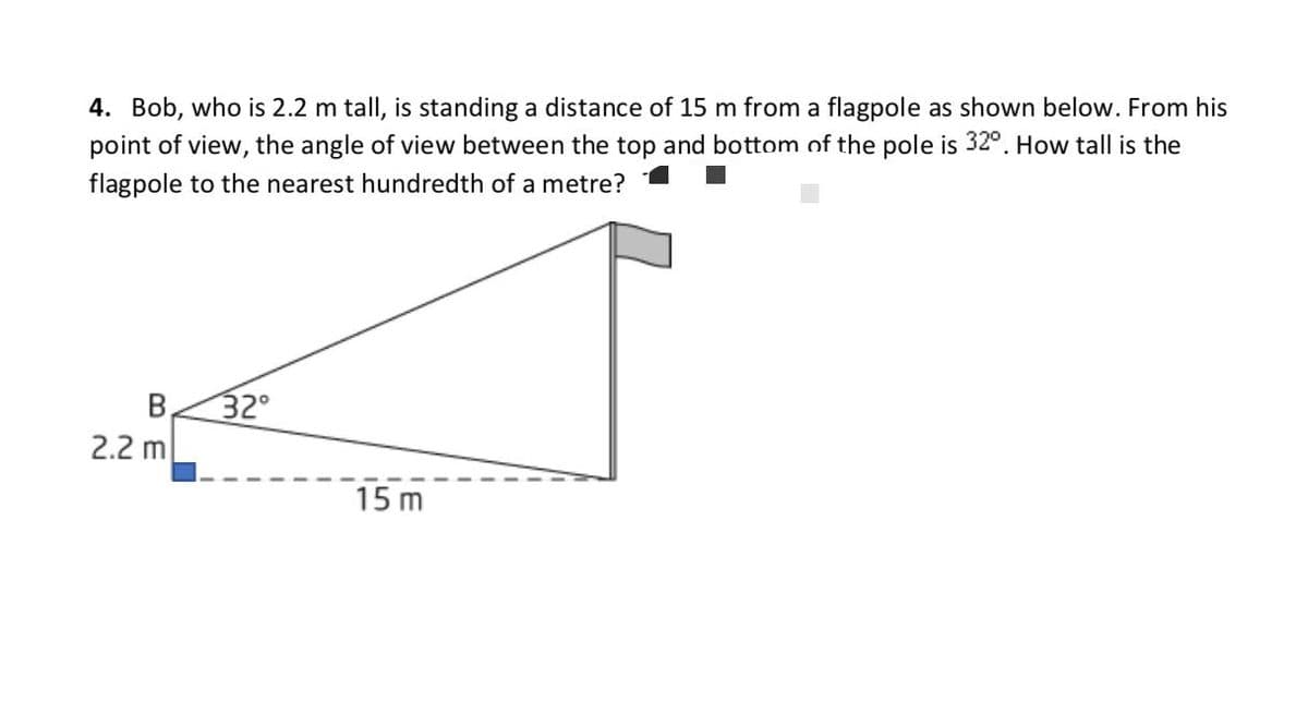 4. Bob, who is 2.2 m tall, is standing a distance of 15 m from a flagpole as shown below. From his
point of view, the angle of view between the top and bottom of the pole is 32°. How tall is the
flagpole to the nearest hundredth of a metre?
B.
32°
2.2 m
15 m
