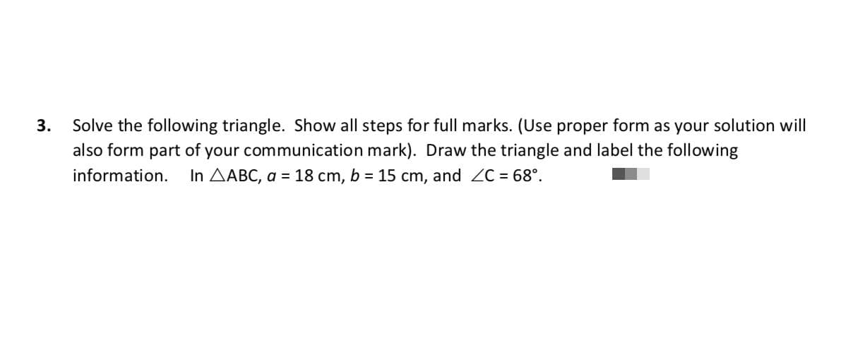 3.
Solve the following triangle. Show all steps for full marks. (Use proper form as your solution will
also form part of your communication mark). Draw the triangle and label the following
information.
In AABC, a = 18 cm, b = 15 cm, and ZC = 68°.
