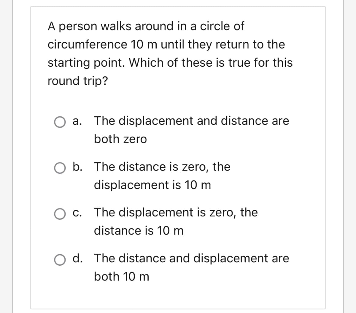 A person walks around in a circle of
circumference 10 m until they return to the
starting point. Which of these is true for this
round trip?
O a. The displacement and distance are
both zero
O b. The distance is zero, the
displacement is 10 m
O c. The displacement is zero, the
distance is 10 m
O d. The distance and displacement are
both 10 m
