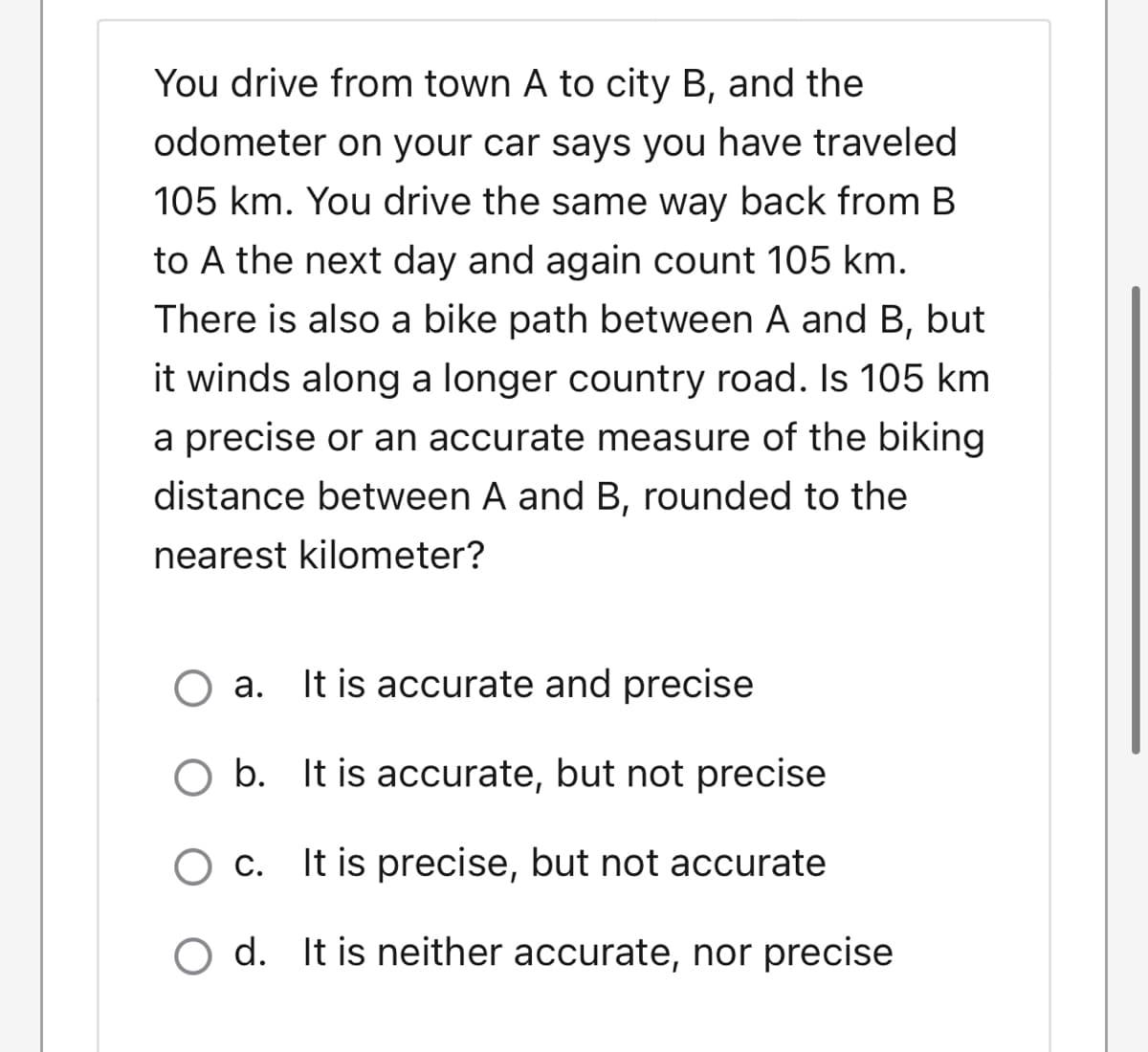 You drive from town A to city B, and the
odometer on your car says you have traveled
105 km. You drive the same way back from B
to A the next day and again count 105 km.
There is also a bike path between A and B, but
it winds along a longer country road. Is 105 km
a precise or an accurate measure of the biking
distance between A and B, rounded to the
nearest kilometer?
O a. It is accurate and precise
а.
O b. It is accurate, but not precise
С.
It is precise, but not accurate
O d. It is neither accurate, nor precise
