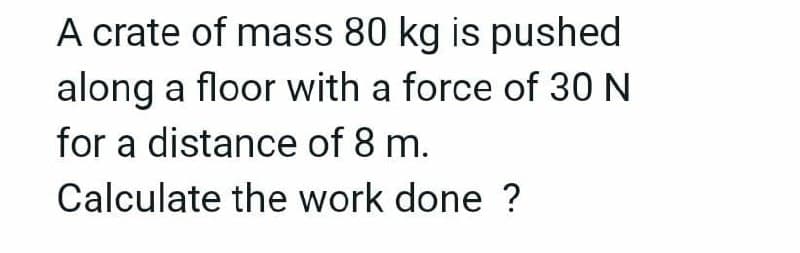 A crate of mass 80 kg is pushed
along a floor with a force of 30 N
for a distance of 8 m.
Calculate the work done ?
