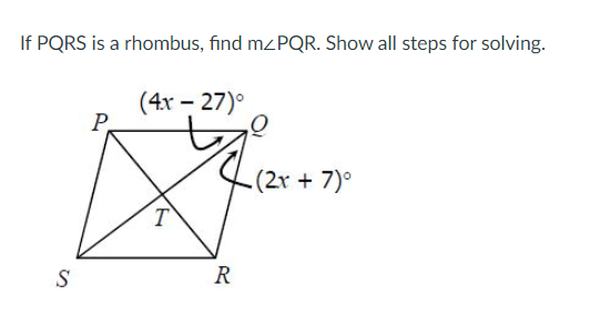 If PQRS is a rhombus, find mzPQR. Show all steps for solving.
(4x – 27)°
P.
(2x +7)°
T
S
R
