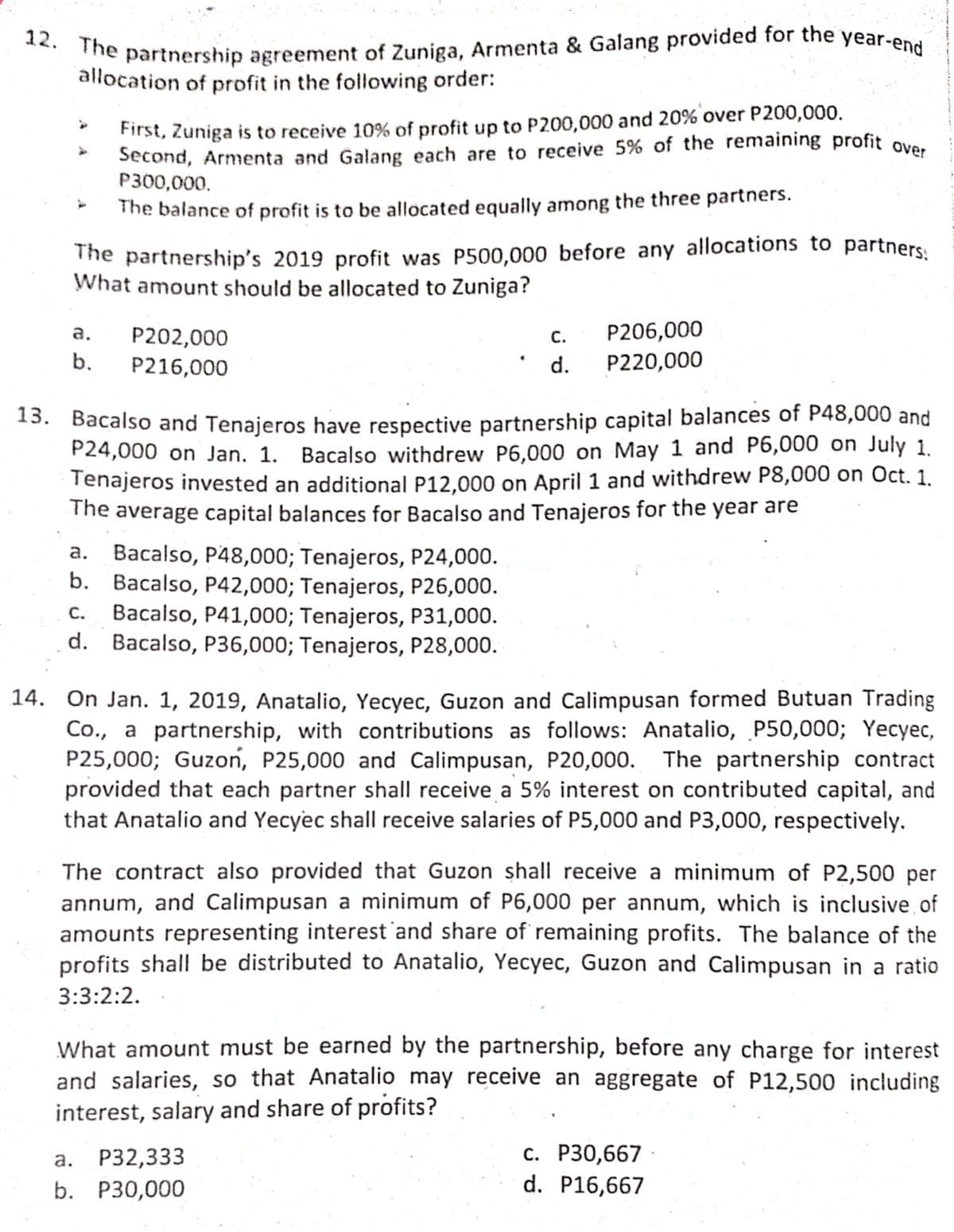 Second, Armenta and Galang each are to receive 5% of the remaining profit over
12. The partnership agreement of Zuniga, Armenta & Galang provided for the y
year-end
allocation of profit in the following order:
First, Zuniga is to receive 10% of profit up to P200,000 and 20% over P200,000.
Second, Armenta and Galang each are to receive 5% of the remaining profit ove.
P300,000.
The balance of profit is to be allocated equally among the three partners.
The partnership's 2019 profit was P500,000 before any allocations to partners
What amount should be allocated to Zuniga?
P206,000
P202,000
P216,000
а.
C.
b.
d.
P220,000
13. Bacalso and Tenajeros have respective partnership capital balances of P48,000 and
P24,000 on Jan. 1. Bacalso withdrew P6,000 on May 1 and P6,000 on July 1.
Tenajeros invested an additional P12.000 on April 1 and withdrew P8,000 on Oct. 1.
The average capital balances for Bacalso and Tenajeros for the year are
a. Bacalso, P48,000; Tenajeros, P24,000.
b. Bacalso, P42,000; Tenajeros, P26,000.
Bacalso, P41,000; Tenajeros, P31,000.
d. Bacalso, P36,000; Tenajeros, P28,000.
С.
14. On Jan. 1, 2019, Anatalio, Yecyec, Guzon and Calimpusan formed Butuan Trading
Co., a partnership, with contributions as follows: Anatalio, P50,000; Yecyec,
P25,000; Guzon, P25,000 and Calimpusan, P20,000. The partnership contract
provided that each partner shall receive a 5% interest on contributed capital, and
that Anatalio and Yecyec shall receive salaries of P5,000 and P3,000, respectively.
The contract also provided that Guzon shall receive a minimum of P2,500 per
annum, and Calimpusan a minimum of P6,000 per annum, which is inclusive of
amounts representing interest 'and share of remaining profits. The balance of the
profits shall be distributed to Anatalio, Yecyec, Guzon and Calimpusan in a ratio
3:3:2:2.
What amount must be earned by the partnership, before any charge for interest
and salaries, so that Anatalio may receive an aggregate of P12,500 including
interest, salary and share of profits?
а. Р32,333
b. P30,000
с. Р30,667
d. P16,667
