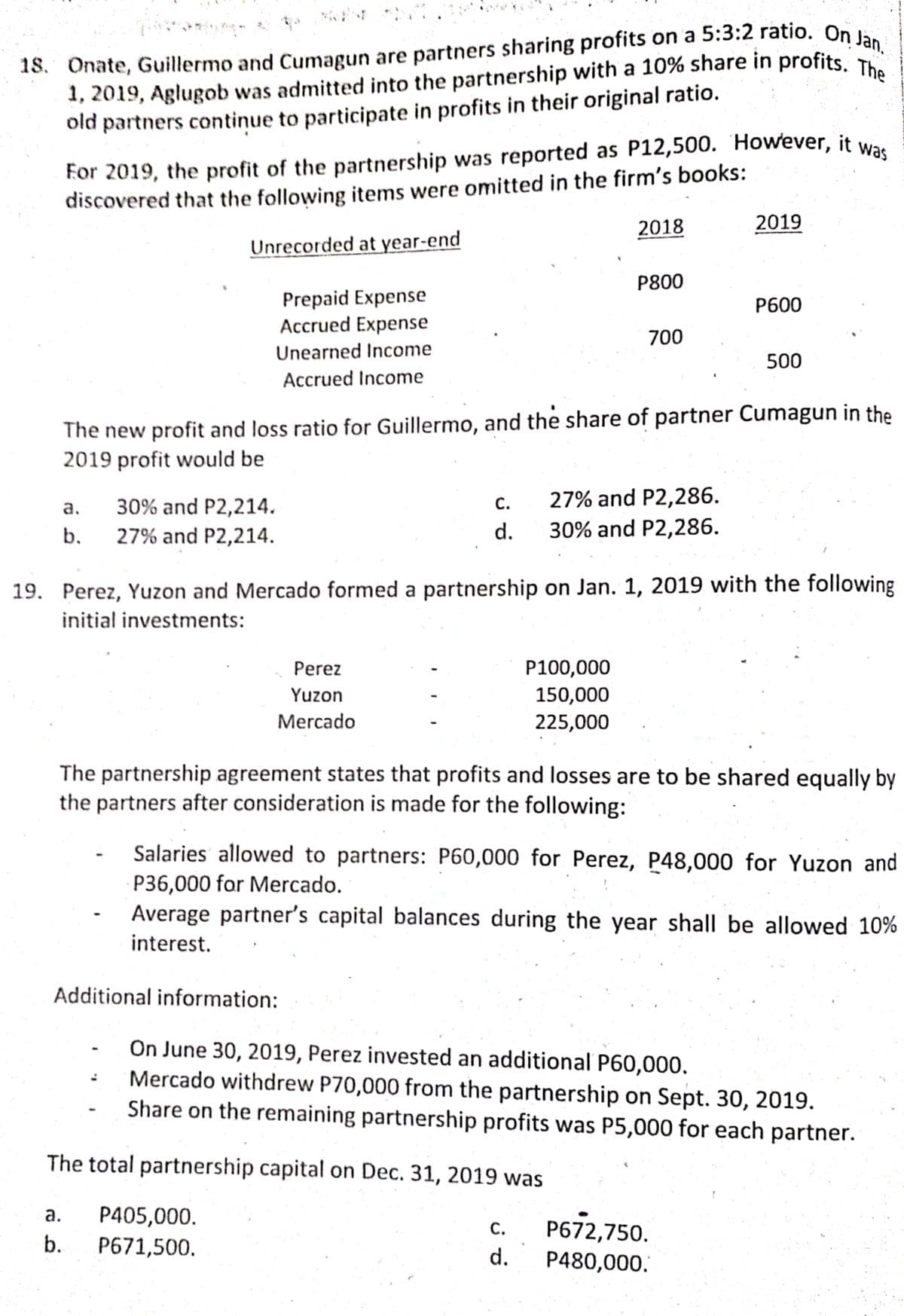 For 2019, the profit of the partnership was reported as P12,500. However, it was
1, 2019, Aglugob was admitted into the partnership with a 10% share in profits, T
old partners continue to participate in profits in their original ratio.
discovered that the following items were omitted in the firm's books:
2019
For 2019, the profit of the partnership was reported as P12,500. However, it w-an
2018
Unrecorded at year-end
P800
Prepaid Expense
Accrued Expense
P600
700
Unearned Income
500
Accrued Income
The new profit and loss ratio for Guillermo, and the share of partner Cumagun in the
2019 profit would be
C.
27% and P2,286.
30% and P2,214.
а.
27% and P2,214.
b.
d.
30% and P2,286.
19. Perez, Yuzon and Mercado formed a partnership on Jan. 1, 2019 with the following
initial investments:
Perez
P100,000
Yuzon
150,000
Mercado
225,000
The partnership agreement states that profits and losses are to be shared equally by
the partners after consideration is made for the following:
Salaries allowed to partners: P60,000 for Perez, P48,000 for Yuzon and
P36,000 for Mercado.
Average partner's capital balances during the year shall be allowed 10%
interest.
Additional information:
On June 30, 2019, Perez invested an additional P60,000.
Mercado withdrew P70,000 from the partnership on Sept. 30, 2019.
Share on the remaining partnership profits was P5,000 for each partner.
The total partnership capital on Dec. 31, 2019 was
а.
P405,000.
P672,750.
С.
b.
P671,500.
d.
P480,000.
