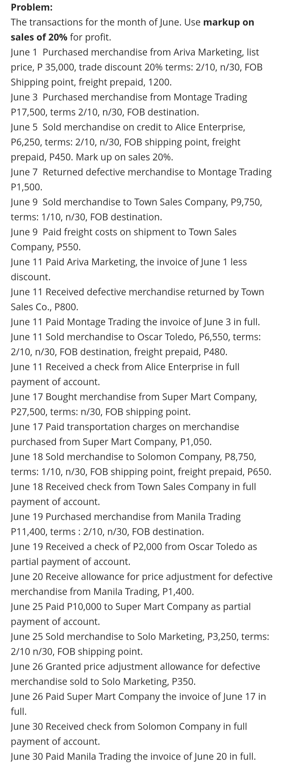 Problem:
The transactions for the month of June. Use markup on
sales of 20% for profit.
June 1 Purchased merchandise from Ariva Marketing, list
price, P 35,000, trade discount 20% terms: 2/10, n/30, FOB
Shipping point, freight prepaid, 1200.
June 3 Purchased merchandise from Montage Trading
P17,500, terms 2/10, n/30, FOB destination.
June 5 Sold merchandise on credit to Alice Enterprise,
P6,250, terms: 2/10, n/30, FOB shipping point, freight
prepaid, P450. Mark up on sales 20%.
June 7 Returned defective merchandise to Montage Trading
P1,500.
June 9 Sold merchandise to Town Sales Company, P9,750,
terms: 1/10, n/30, FOB destination.
June 9 Paid freight costs on shipment to Town Sales
Company, P550.
June 11 Paid Ariva Marketing, the invoice of June 1 less
discount.
June 11 Received defective merchandise returned by Town
Sales Co., P800.
June 11 Paid Montage Trading the invoice of June 3 in full.
June 11 Sold merchandise to Oscar Toledo, P6,550, terms:
2/10, n/30, FOB destination, freight prepaid, P480.
June 11 Received a check from Alice Enterprise in full
payment of account.
June 17 Bought merchandise from Super Mart Company,
P27,500, terms: n/30, FOB shipping point.
June 17 Paid transportation charges on merchandise
purchased from Super Mart Company, P1,050.
June 18 Sold merchandise to Solomon Company, P8,750,
terms: 1/10, n/30, FOB shipping point, freight prepaid, P650.
June 18 Received check from Town Sales Company in full
payment of account.
June 19 Purchased merchandise from Manila Trading
P11,400, terms : 2/10, n/30, FOB destination.
June 19 Received a check of P2,000 from Oscar Toledo as
partial payment of account.
June 20 Receive allowance for price adjustment for defective
merchandise from Manila Trading, P1,400.
June 25 Paid P10,000 to Super Mart Company as partial
payment of account.
June 25 Sold merchandise to Solo Marketing, P3,250, terms:
2/10 n/30, FOB shipping point.
June 26 Granted price adjustment allowance for defective
merchandise sold to Solo Marketing, P350.
June 26 Paid Super Mart Company the invoice of June 17 in
full.
June 30 Received check from Solomon Company in full
payment of account.
June 30 Paid Manila Trading the invoice of June 20 in full.
