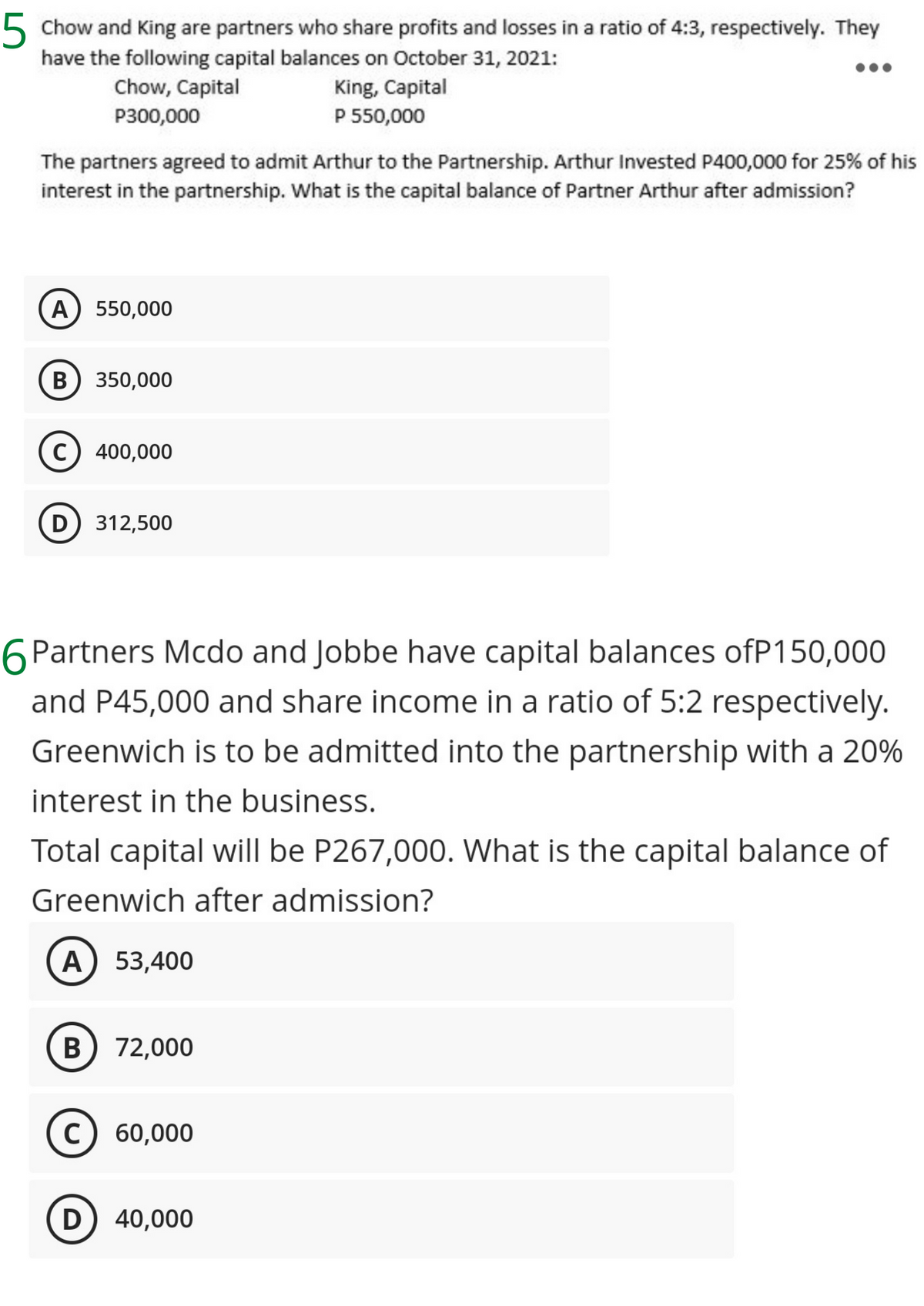 5 Chow and King are partners who share profits and losses in a ratio of 4:3, respectively. They
have the following capital balances on October 31, 2021:
Chow, Capital
King, Capital
P 550,000
P300,000
The partners agreed to admit Arthur to the Partnership. Arthur Invested P400,000 for 25% of his
interest in the partnership. What is the capital balance of Partner Arthur after admission?
A) 550,000
350,000
C
400,000
D) 312,500
6 Partners Mcdo and Jobbe have capital balances ofP150,000
and P45,000 and share income in a ratio of 5:2 respectively.
Greenwich is to be admitted into the partnership with a 20%
interest in the business.
Total capital will be P267,000. What is the capital balance of
Greenwich after admission?
A 53,400
B) 72,000
C) 60,000
D) 40,000
