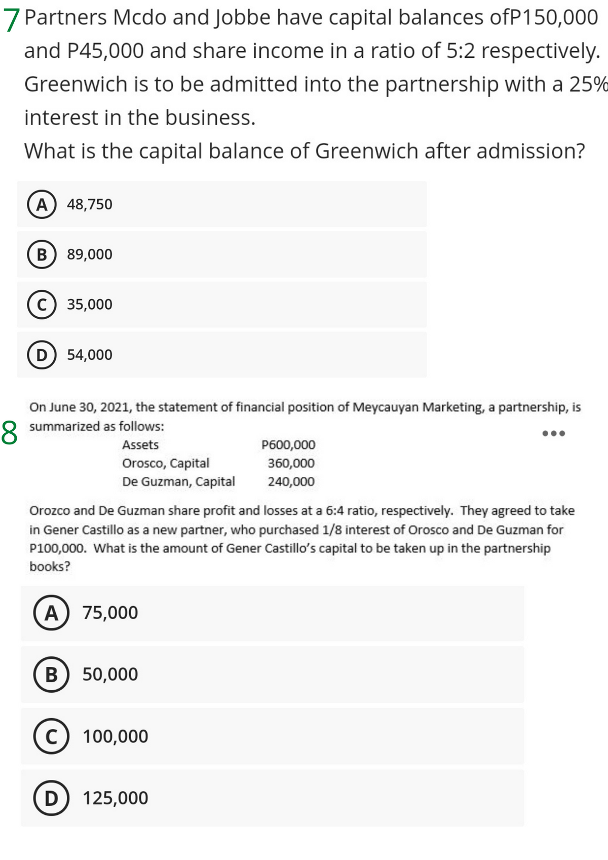 7 Partners Mcdo and Jobbe have capital balances ofP150,000
and P45,000 and share income in a ratio of 5:2 respectively.
Greenwich is to be admitted into the partnership with a 25%
interest in the business.
What is the capital balance of Greenwich after admission?
A) 48,750
B) 89,000
35,000
54,000
On June 30, 2021, the statement of financial position of Meycauyan Marketing, a partnership, is
8 summarized as follows:
Assets
P600,000
Orosco, Capital
De Guzman, Capital
360,000
240,000
Orozco and De Guzman share profit and losses at a 6:4 ratio, respectively. They agreed to take
in Gener Castillo as a new partner, who purchased 1/8 interest of Orosco and De Guzman for
P100,000. What is the amount of Gener Castillo's capital to be taken up in the partnership
books?
A) 75,000
В
50,000
100,000
D
125,000
