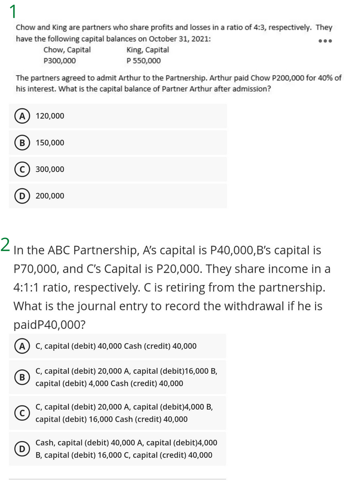 1
Chow and King are partners who share profits and losses in a ratio of 4:3, respectively. They
have the following capital balances on October 31, 2021:
Chow, Capital
King, Capital
P 550,000
P300,000
The partners agreed to admit Arthur to the Partnership. Arthur paid Chow P200,000 for 40% of
his interest. What is the capital balance of Partner Arthur after admission?
A) 120,000
В
150,000
с) 300,000
D 200,000
Z In the ABC Partnership, A's capital is P40,000,B's capital is
P70,000, and C's Capital is P20,000. They share income in a
4:1:1 ratio, respectively. C is retiring from the partnership.
What is the journal entry to record the withdrawal if he is
paidP40,000?
A C, capital (debit) 40,000 Cash (credit) 40,000
C, capital (debit) 20,000 A, capital (debit)16,000 B,
В
capital (debit) 4,000 Cash (credit) 40,000
C, capital (debit) 20,000 A, capital (debit)4,000 B,
C
capital (debit) 16,000 Cash (credit) 40,000
Cash, capital (debit) 40,000 A, capital (debit)4,000
D
B, capital (debit) 16,000 C, capital (credit) 40,000
