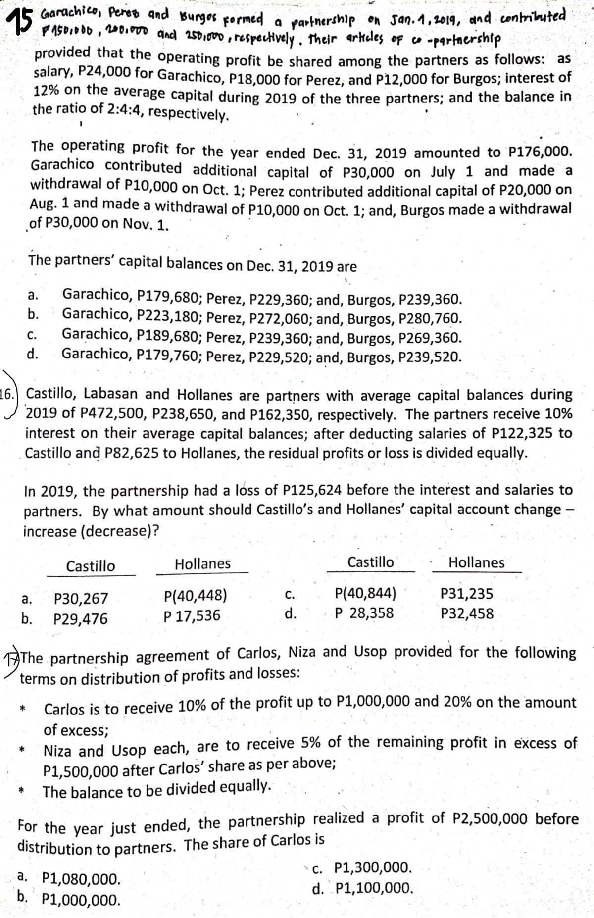 15
PASO.O00 , 200.00 and 2501000, respectively. their arkeles of co -partnership
Carachico, Peros and Burgos pormed a
partnership on san.1,2019, and contriluted
provided that the operating profit be shared among the partners as follows: as
salary, P24,000 for Garachico, P18,000 for Perez, and P12,000 for Burgos; interest of
12% on the average capital during 2019 of the three partners; and the balance in
the ratio of 2:4:4, respectively.
The operating profit for the year ended Dec, 31, 2019 amounted to P176,000.
Garachico contributed additional capital of P30,000 on July 1 and made a
withdrawal of P10,000 on Oct. 1; Perez contributed additional capital of P20,000 on
Aug. 1 and made a withdrawal of P10.000 on Oct. 1; and, Burgos made a withdrawal
of P30,000 on Nov. 1.
The partners' capital balances on Dec. 31, 2019 are
Garachico, P179,680; Perez, P229,360; and, Burgos, P239,360.
Garachico, P223,180; Perez, P272,060; and, Burgos, P280,760.
Garachico, P189,680; Perez, P239,360; and, Burgos, P269,360.
Garachico, P179,760; Perez, P229,520; and, Burgos, P239,520.
а.
b.
С.
d.
16. Castillo, Labasan and Hollanes are partners with average capital balances during
2019 of P472,500, P238,650, and P162,350, respectively. The partners receive 10%
interest on their average capital balances; after deducting salaries of P122,325 to
Castillo and P82,625 to Hollanes, the residual profits or loss is divided equally.
In 2019, the partnership had a loss of P125,624 before the interest and salaries to
partners. By what amount should Castillo's and Hollanes' capital account change –
increase (decrease)?
Castillo
Hollanes
Castillo
Hollanes
P(40,844)
Р 28,358
Р31,235
P(40,448)
Р 17,536
а.
Р30,267
С.
b.
P29,476
d.
P32,458
The partnership agreement of Carlos, Niza and Usop provided for the following
terms on distribution of profits and losses:
Carlos is to receive 10% of the profit up to P1,000,000 and 20% on the amount
*
of excess;
Niza and Usop each, are to receive 5% of the remaining profit in excess of
P1,500,000 after Carlos' share as per above;
The balance to be divided equally.
For the year just ended, the partnership realized a profit of P2,500,000 before
distribution to partners. The share of Carlos is
a, P1,080,000.
b. P1,000,000.
с. Р1,300,000.
d. P1,100,000.
а.
