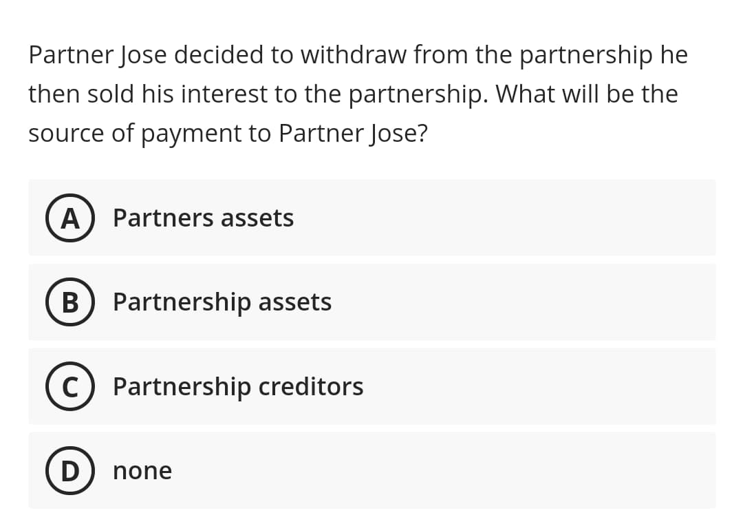Partner Jose decided to withdraw from the partnership he
then sold his interest to the partnership. What will be the
source of payment to Partner Jose?
A
Partners assets
B) Partnership assets
C) Partnership creditors
D
none

