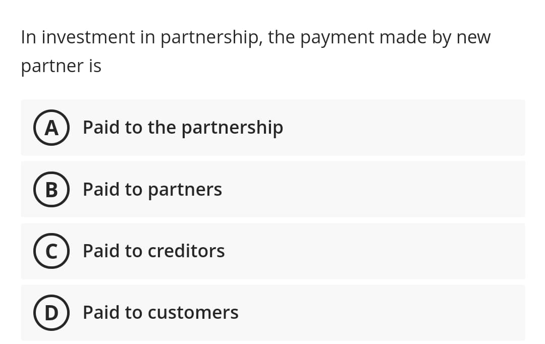 In investment in partnership, the payment made by new
partner is
A
Paid to the partnership
B
Paid to partners
C) Paid to creditors
D
Paid to customers

