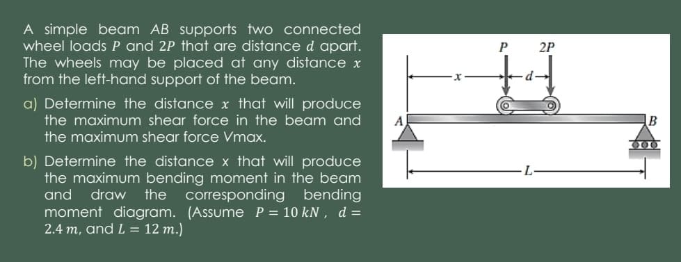 A simple beam AB supports two connected
wheel loadsP and 2P that are distance d apart.
The wheels may be placed at any distance x
from the left-hand support of the beam.
2P
a) Determine the distance x that will produce
the maximum shear force in the beam and
the maximum shear force Vmax.
b) Determine the distance x that will produce
the maximum bending moment in the beam
and
draw
the
corresponding bending
moment diagram. (Assume P= 10 kN , d =
2.4 m, and L = 12 m.)
