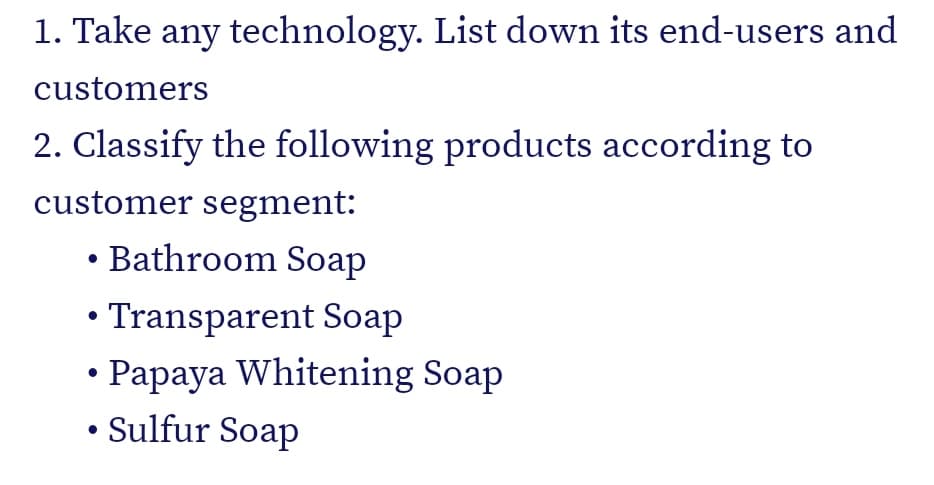 1. Take any technology. List down its end-users and
customers
2. Classify the following products according to
customer segment:
Bathroom Soap
• Transparent Soap
• Papaya Whitening Soap
• Sulfur Soap
