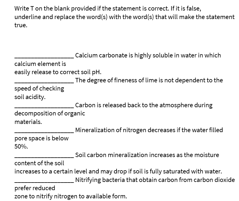 Write T on the blank provided if the statement is correct. If it is false,
underline and replace the word(s) with the word(s) that will make the statement
true.
Calcium carbonate is highly soluble in water in which
calcium element is
easily release to correct soil pH.
The degree of fineness of lime is not dependent to the
speed of checking
soil acidity.
Carbon is released back to the atmosphere during
decomposition of organic
materials.
Mineralization of nitrogen decreases if the water filled
pore space is below
50%.
Soil carbon mineralization increases as the moisture
content of the soil
increases to a certain level and may drop if soil is fully saturated with water.
Nitrifying bacteria that obtain carbon from carbon dioxide
prefer reduced
zone to nitrify nitrogen to available form.
