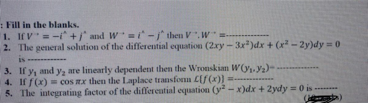 : Fill in the blanks.
1. If V=-i^+j and W= i^ -j^ then V .W
2. The general solution of the differential equation (2xy-3x)dx + (x-2y)dy 0
3. If y, and y, are limearly dependent then the Wronskian W(y. y,)-
4. If f(x) = coS TX then the Laplace transfonm L[f (x)}
5. The mtegrating factor of the differential equation (y- x)dx +2ydy 0 is
----- -
