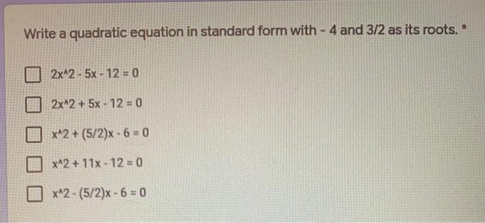 Write a quadratic equation in standard form with - 4 and 3/2 as its roots.
2x^2-5x - 12 = 0
2x^2+5x - 12 = 0
x^2 + (5/2)x -6 = 0
x^2 + 11x -12 = 0
x^2- (5/2)x-6 0
