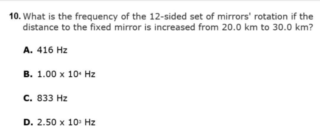 10. What is the frequency of the 12-sided set of mirrors' rotation if the
distance to the fixed mirror is increased from 20.0 km to 30.0 km?
A. 416 Hz
В. 1.00 х 10- Hz
С. 833 Hz
D. 2.50 x 10з Hz
