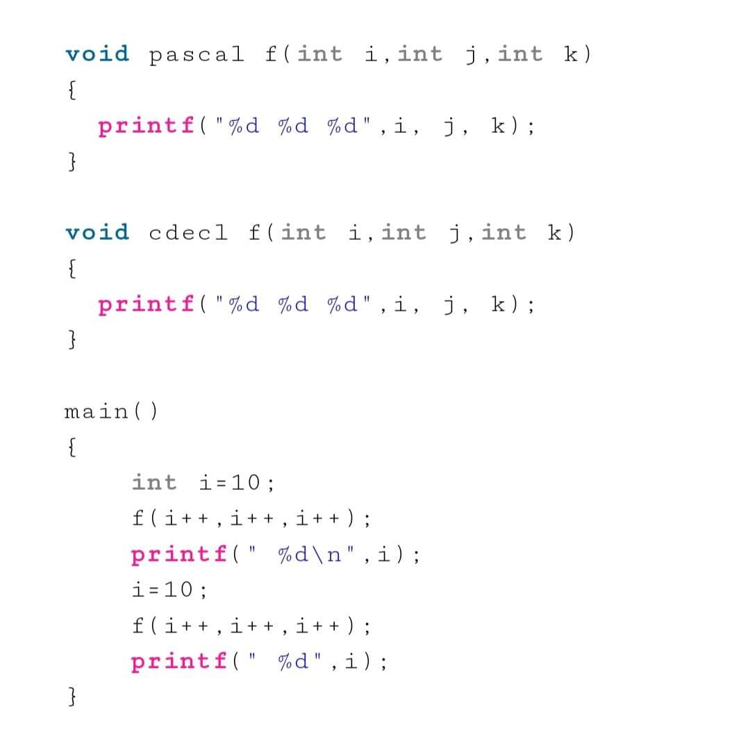 void pascal f(int
i,int j,int k)
{
printf( "%d %d %d",i,
j, k);
%3D
}
void cdecl f(int i,int j, int k)
{
printf("%d %d %d",i,
j, k);
%3D
}
main ( )
{
int i=10 ;
f(i++ , i+ + , i+ + ) ;
printf(" %d\n",i);
i=10;
f(i++, i+ + , i+ + ) ;
printf(" %d",i);
}
