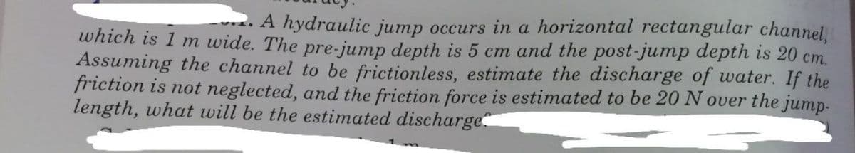 A hydraulic jump occurs in a horizontal rectangular channel,
which is 1 m wide. The pre-jump depth is 5 cm and the post-jump depth is 20 cm.
Assuming the channel to be frictionless, estimate the discharge of water. If the
friction is not neglected, and the friction force is estimated to be 20 N over the jump-
length, what will be the estimated discharge
