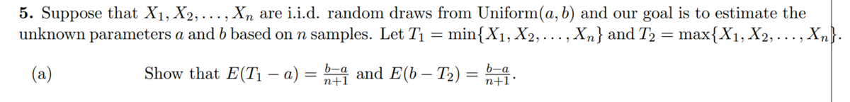 5. Suppose that X1, X2, ..., Xn are i.i.d. random draws from Uniform(a, b) and our goal is to estimate the
unknown parameters a and b based on n samples. Let T1 = min{X1, X2, ...,
Xn} and T2 = max{X1, X2, ...,
, Xn}.
(a)
Show that E(T1 – a) = 4 and E(b – T2)
b-a
n+I•
n+1
