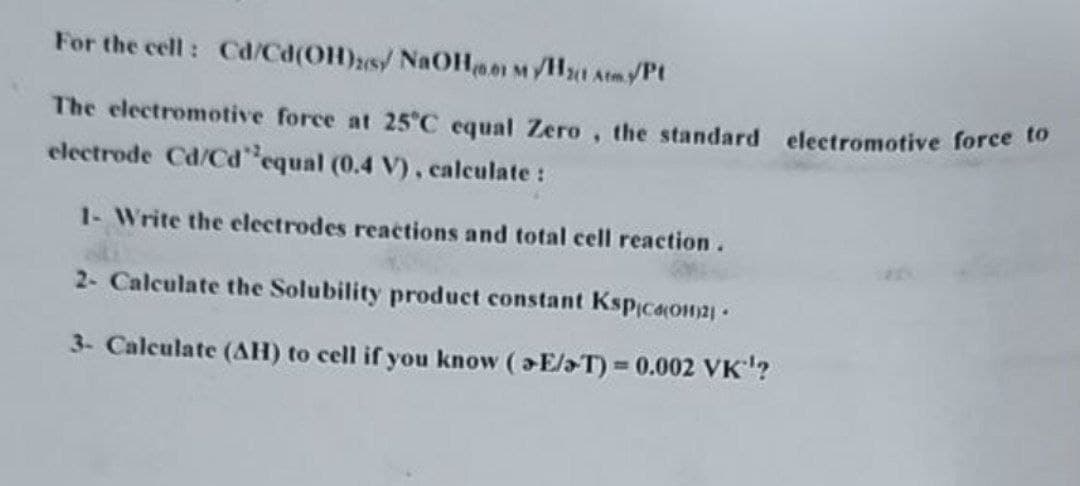 For the cell: Cd/Cd(OH)2s/ NaOH0.01 M/H₂1 Atm./Pt
The electromotive force at 25°C equal Zero, the standard electromotive force to
electrode Cd/Cd'equal (0.4 V), calculate :
1- Write the electrodes reactions and total cell reaction.
2- Calculate the Solubility product constant Kspica(OH)2
3- Calculate (AH) to cell if you know (>E/T) = 0.002 VK¹¹?