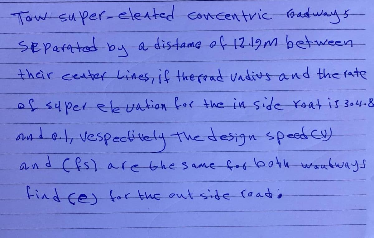 Tow super-elented concentric roadways
Separated by a distame of 12.19m between
their center Lines, if the fead vadius and the rate
of super elevation for the in side roat is 304.8
and 8.1, vespectively the design speed CV)
and (fs) are the same for both wondways
find (e) for the outside reado