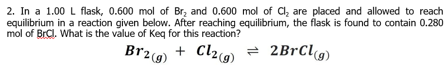 2. In a 1.00 L flask, 0.600 mol of Br, and 0.600 mol of Cl, are placed and allowed to reach
equilibrium in a reaction given below. After reaching equilibrium, the flask is found to contain 0.280
mol of BrCl. What is the value of Keq for this reaction?
Br2(g)
+ Cl29)
ने 2BrClg)
