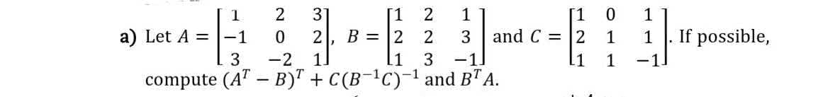 31
B = |2
[1 0
and C = |2
1
[1
2
1
1
a) Let A =|-1
2
2
1
1
If possible,
3
-2
11
.1
3
-1.
1
-1
compute (AT
B)" + C(B-C)-' and BTA.
N O
