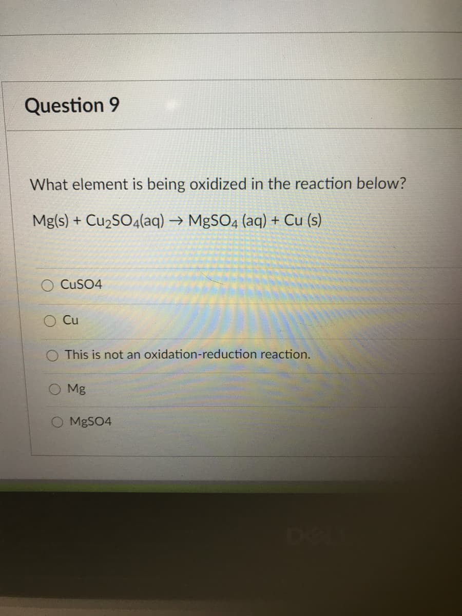 Question 9
What element is being oxidized in the reaction below?
Mg(s) + Cu2SO4(aq) → MgSO4 (aq) + Cu (s)
CUSO4
Cu
This is not an oxidation-reduction reaction.
O Mg
MBSO4
