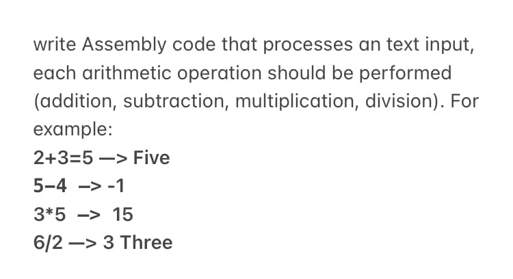 write Assembly code that processes an text input,
each arithmetic operation should be performed
(addition, subtraction, multiplication, division). For
example:
2+3=5 –> Five
5-4 -> -1
3*5 -> 15
6/2 –> 3 Three
