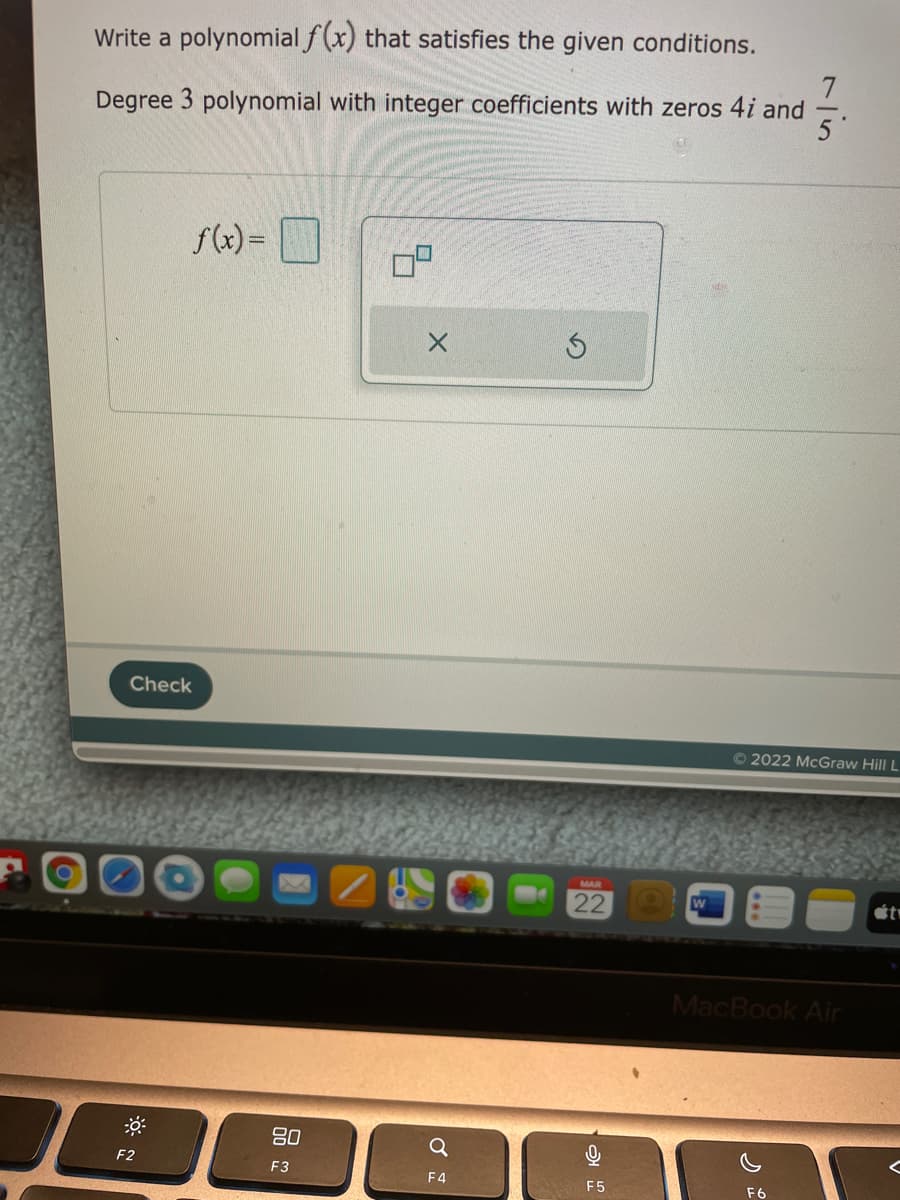 Write a polynomial f(x) that satisfies the given conditions.
Degree 3 polynomial with integer coefficients with zeros 4i and
f(x) =
Check
© 2022 McGraw Hill L
MAR
22
MacBook Air
80
F2
F3
F4
F5
F6
