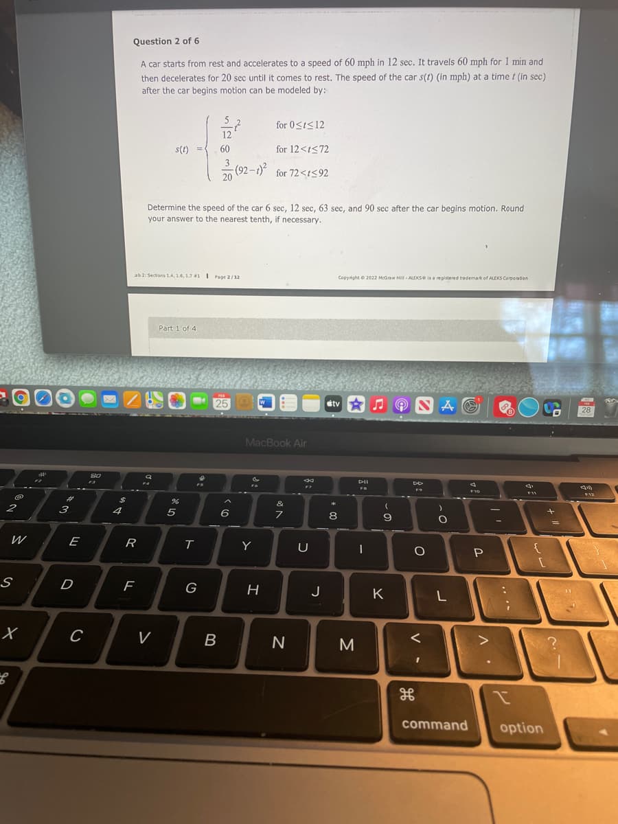 Question 2 of 6
A car starts from rest and accelerates to a speed of 60 mph in 12 sec. It travels 60 mph for 1 min and
then decelerates for 20 sec until it comes to rest. The speed of the car s(t) (in mph) at a time t (in sec)
after the car begins motion can be modeled by:
for 0<t<12
s(t)
60
for 12<t<72
(92 -
for 72<t<92
Determine the speed of the car 6 sec, 12 sec, 63 sec, and 90 sec after the car begins motion. Round
your answer to the nearest tenth, if necessary.
ab 2: Sections 1.4, 1.6, 1.7 1 Page 2/12
Copyright o 2022 McGraw Hill - ALEKSe is a registered bademark of ALEKS Corporation
Part 1 of 4
stv
28
MacBook Air
DII
F4
F12
%23
2
3
4
5
8
E
R
Y
U
D
G
J
K
V
B
M
command
option
• V
-
LL
