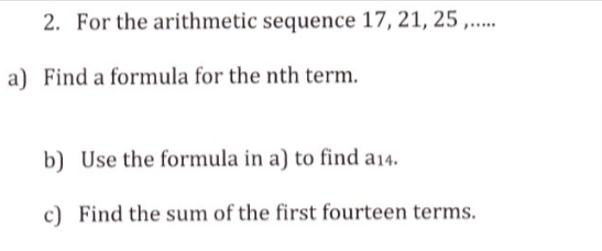 2. For the arithmetic sequence 17, 21, 25 ,...
......
a) Find a formula for the nth term.
b) Use the formula in a) to find a14.
c) Find the sum of the first fourteen terms.
