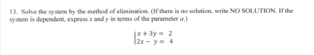 13. Solve the system by the method of elimination. (If there is no solution, write NO SOLUTION. If the
system is dependent, express x and y in terms of the parameter a.)
Sx + 3y = 2
(2x – y = 4
