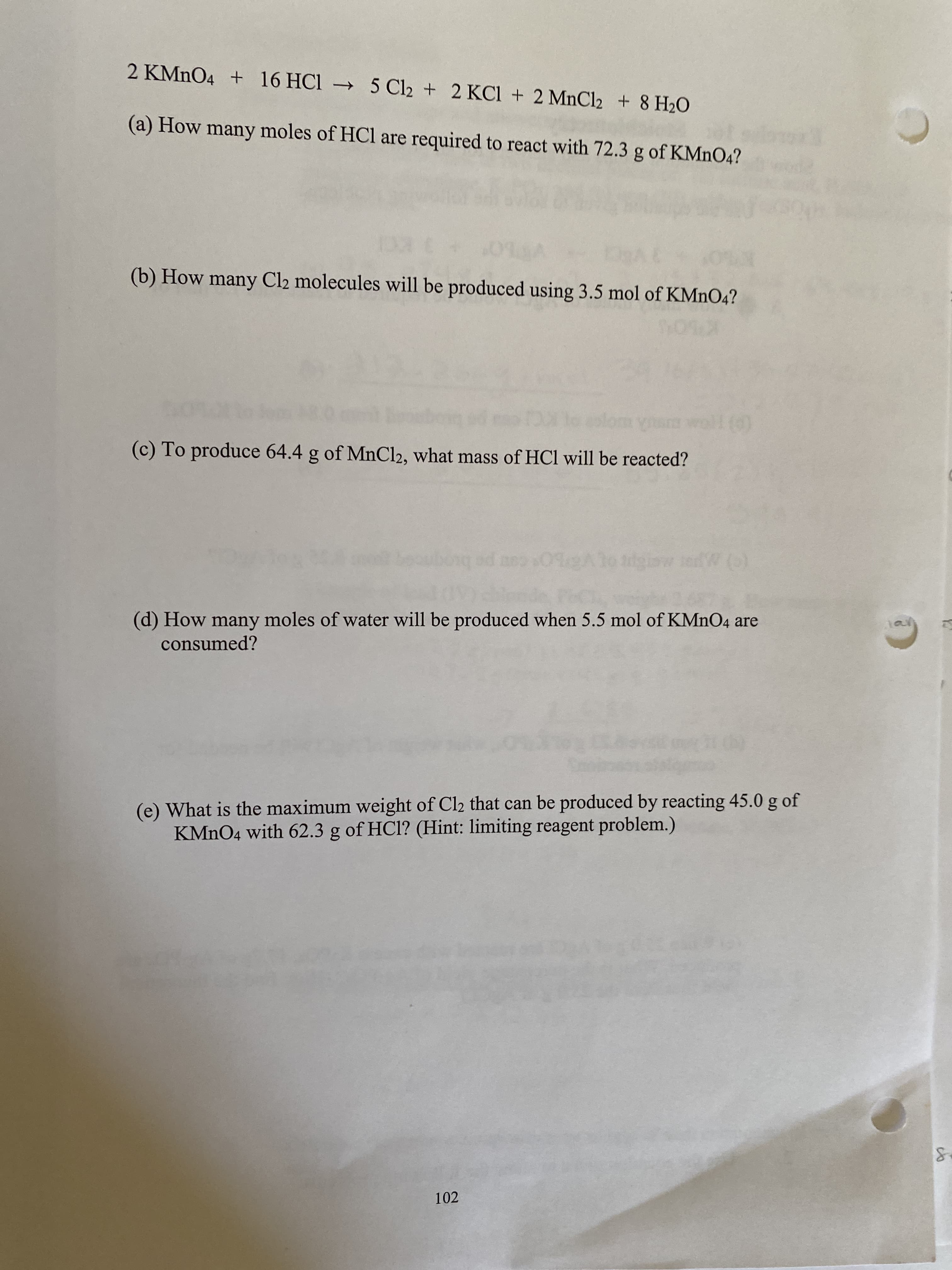 2 KMNO4 + 16 HC1 → 5 Cl2 + 2 KCl + 2 MnCl2 + 8 H2O
(a) How many moles of HCl are required to react with 72.3 g of KMNO4?
(b) How many Cl2 molecules will be produced using 3.5 mol of KMNO4?
(0)
(c) To produce 64.4 g of MnCl2, what mass of HCl will be reacted?
(d) How many moles of water will be produced when 5.5 mol of KMNO4 are
consumed?
(e) What is the maximum weight of Cl2 that can be produced by reacting 45.0 g of
KMNO4 with 62.3 g of HCl? (Hint: limiting reagent problem.)
102
