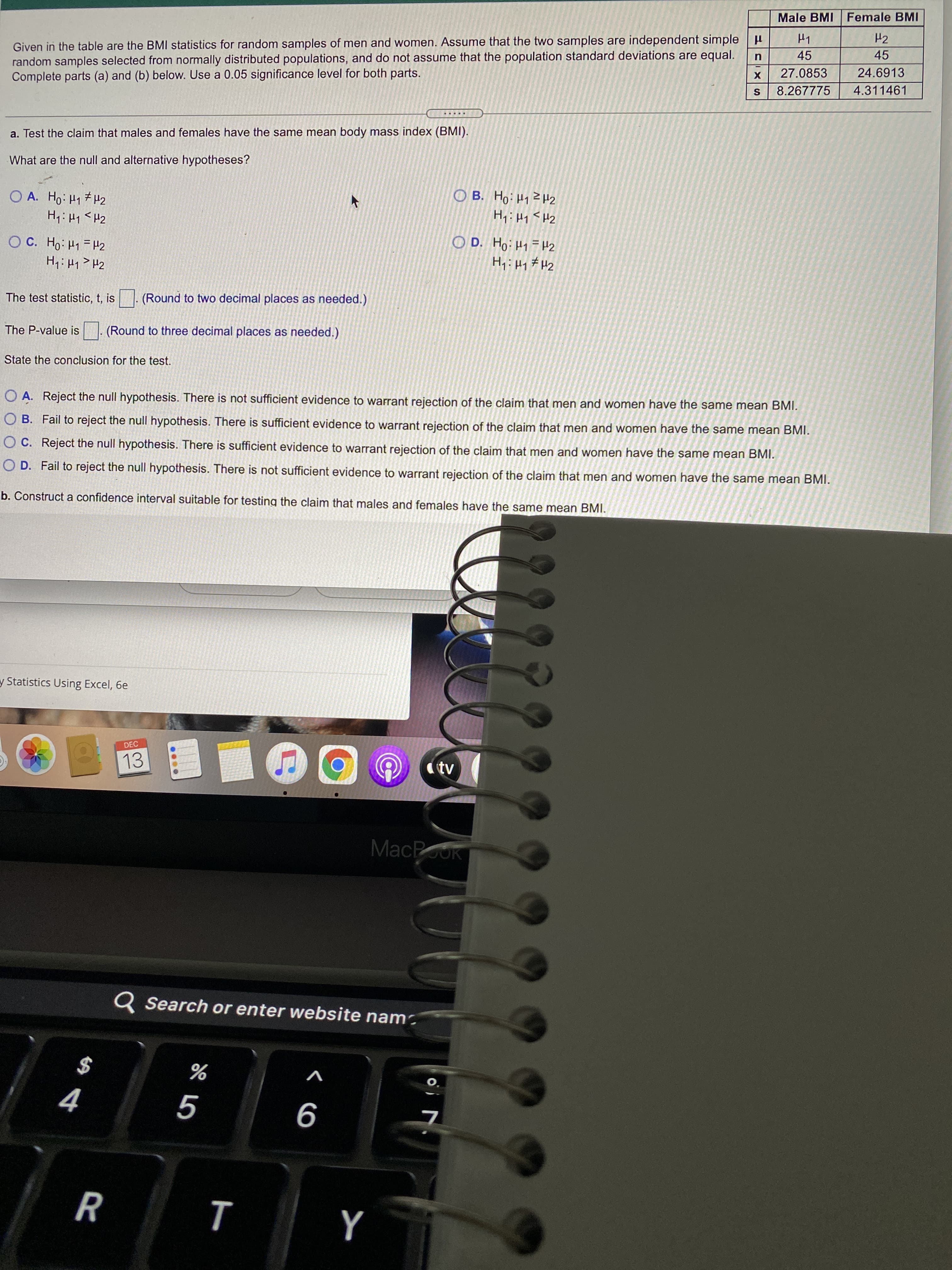 AA4
Male BMI Female BMI
Given in the table are the BMI statistics for random samples of men and women. Assume that the two samples are independent simple H
random samples selected from normally distributed populations, and do not assume that the population standard deviations are equal.
Complete parts (a) and (b) below. Use a 0.05 significance level for both parts.
H2
45
45
27.0853
24.6913
8.267775
4.311461
a. Test the claim that males and females have the same mean body mass index (BMI).
What are the null and alternative hypotheses?
O A. Ho: H1 H2
ZH z bH:OH 8O
O C. Ho: H1 =H2
ZH = bH:0H 'a O
The test statistic, t, is . (Round to two decimal places as needed.)
The P-value is . (Round to three decimal places as needed.)
State the conclusion for the test.
O A. Reject the null hypothesis. There is not sufficient evidence to warrant rejection of the claim that men and women have the same mean BMI.
O B. Fail to reject the null hypothesis. There is sufficient evidence to warrant rejection of the claim that men and women have the same mean BMI.
O C. Reject the null hypothesis. There is sufficient evidence to warrant rejection of the claim that men and women have the same mean BMI.
O D. Fail to reject the null hypothesis. There is not sufficient evidence to warrant rejection of the claim that men and women have the same mean BMI.
b. Construct a confidence interval suitable for testing the claim that males and females have the same mean BMI.
y Statistics Using Excel, 6e
DEC
13
(tv
MacPouk
Q Search or enter website nam-
$
O.
9
R
