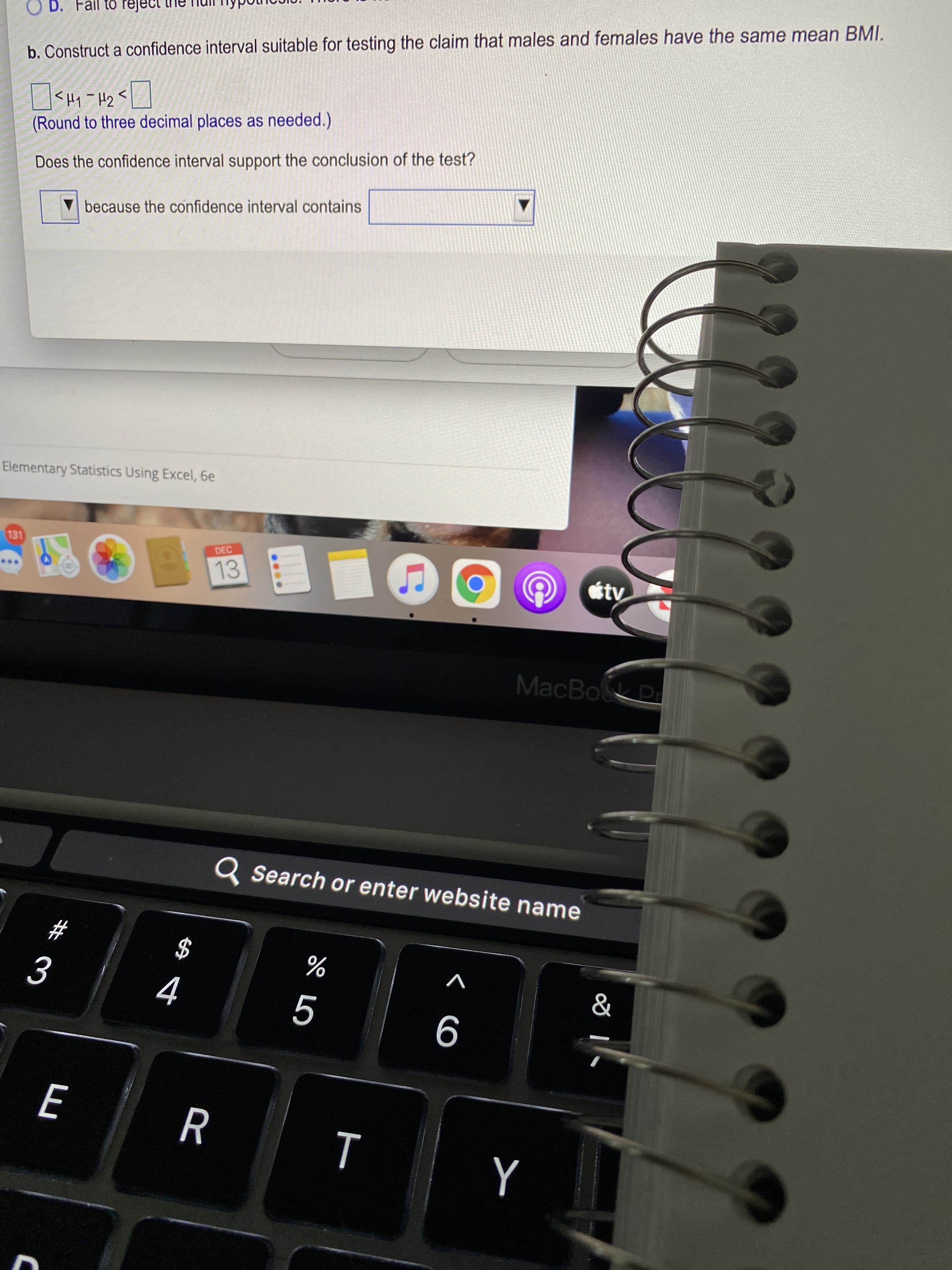 < CO
$2
Fail to reject
b. Construct a confidence interval suitable for testing the claim that males and females have the same mean BMI.
<Hy -H2
(Round to three decimal places as needed.)
Does the confidence interval support the conclusion of the test?
because the confidence interval contains
Elementary Statistics Using Excel, 6e
131
DEC
13
MacBok
Q Search or enter website name
#3
$
%
V
R
