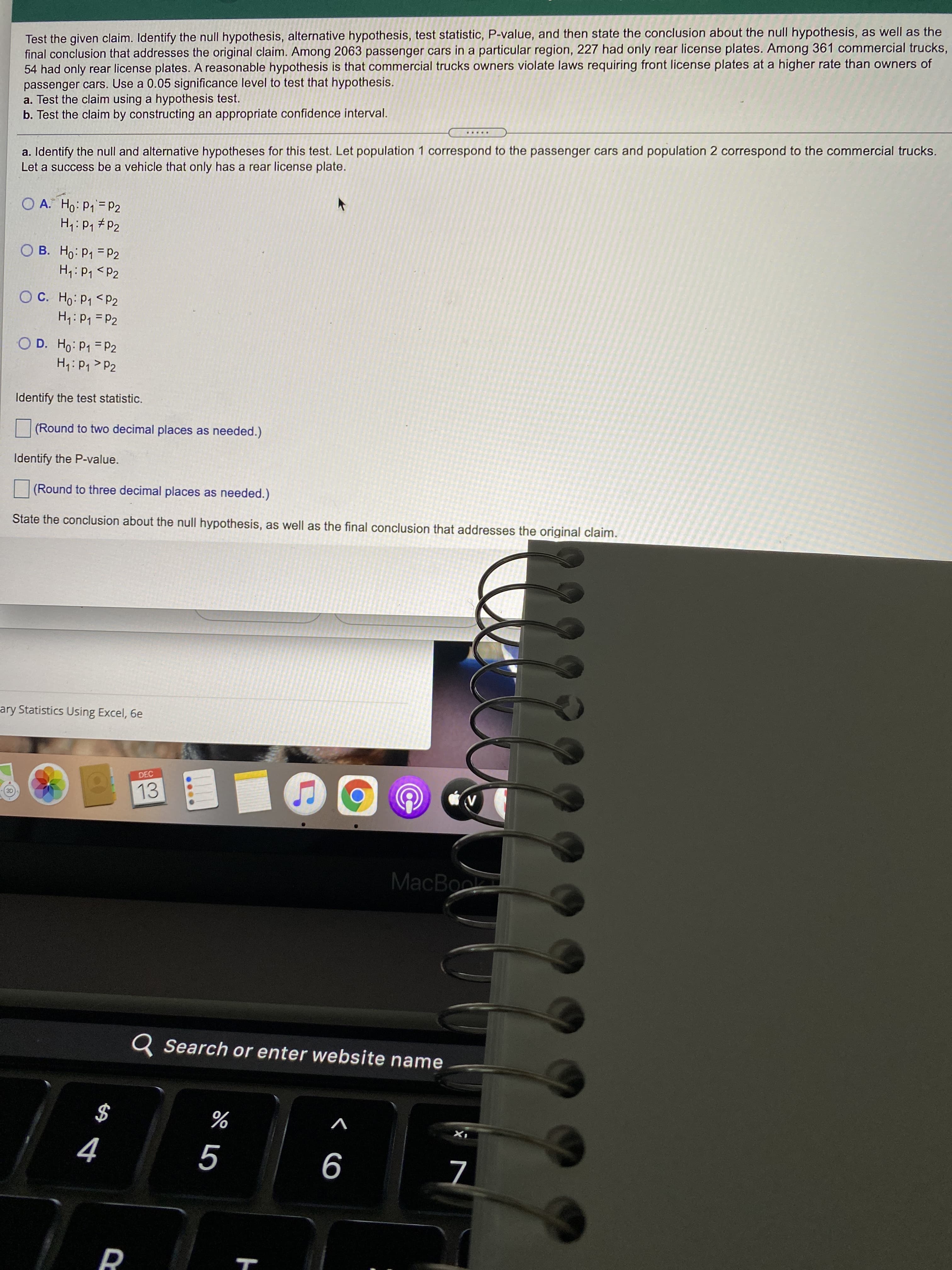 く 6
PR
Test the given claim. Identify the null hypothesis, alternative hypothesis, test statistic, P-value, and then state the conclusion about the null hypothesis, as well as the
final conclusion that addresses the original claim. Among 2063 passenger cars in a particular region, 227 had only rear license plates. Among 361 commercial trucks,
54 had only rear license plates. A reasonable hypothesis is that commercial trucks owners violate laws requiring front license plates at a higher rate than owners of
passenger cars. Use a 0.05 significance level to test that hypothesis.
a. Test the claim using a hypothesis test.
b. Test the claim by constructing an appropriate confidence interval.
.....
a. Identify the null and alternative hypotheses for this test. Let population 1 correspond to the passenger cars and population 2 correspond to the commercial trucks.
Let a success be a vehicle that only has a rear license plate.
H,: P1 #P2
O B. Ho: P1 = P2
d> 'd : 'H
O C. Ho: P1 <P2
d = d :H
O D. Ho: P1 P2
H4: P1 > P2
%3D
Identify the test statistic.
(Round to two decimal places as needed.)
Identify the P-value.
(Round to three decimal places as needed.)
State the conclusion about the null hypothesis, as well as the final conclusion that addresses the original claim.
ary Statistics Using Excel, 6e
DEC
13
MacBook
Q Search or enter website name
$
V

