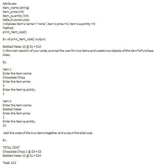 Attributes
item_name (string)
item_price (int)
item_quantity (int)
Default constructor
Initializes item's name="none", item's price = 0, item's quantity=0
Method
print_item_cost()
Ex of print_item_cost() output:
Bottled Water 10 @ $1 = $10
in the main section of your code, prompt the user for two items and create two objects of the ItemToPurchase
class.
Exc
Item 1
Enter the item name:
Chocolate Chips
Enter the item price:
3
Enter the item quantity:
1
Item 2
Enter the item name:
Bottled Water
Enter the item price:
1
Enter the item quantity:
10
Add the costs of the two items together and output the total cost
Ex
TOTAL COST
Chocolate Chips 1 @ $3-$3
Bottled Water 10 @ $1= $10
Total: $13