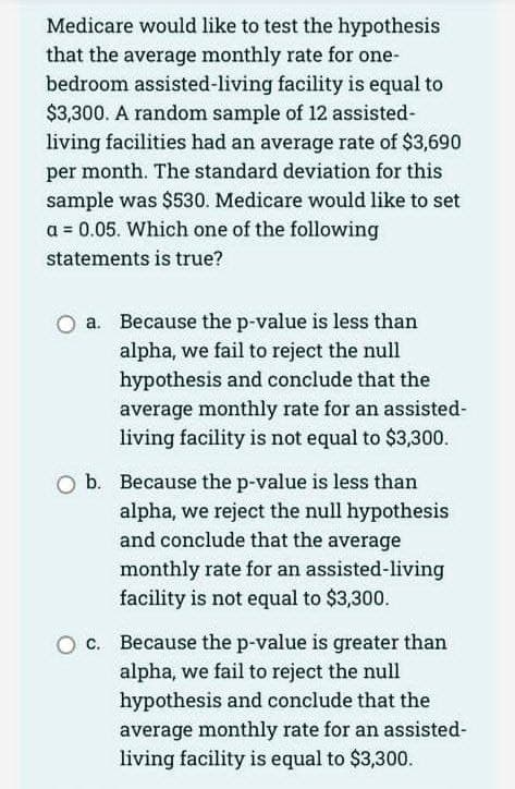 Medicare would like to test the hypothesis
that the average monthly rate for one-
bedroom assisted-living facility is equal to
$3,300. A random sample of 12 assisted-
living facilities had an average rate of $3,690
per month. The standard deviation for this
sample was $530. Medicare would like to set
a = 0.05. Which one of the following
statements is true?
a. Because the p-value is less than
alpha, we fail to reject the null
hypothesis and conclude that the
average monthly rate for an assisted-
living facility is not equal to $3,300.
b. Because the p-value is less than
alpha, we reject the null hypothesis
and conclude that the average
monthly rate for an assisted-living
facility is not equal to $3,300.
O c. Because the p-value is greater than
alpha, we fail to reject the null
hypothesis and conclude that the
average monthly rate for an assisted-
living facility is equal to $3,300.