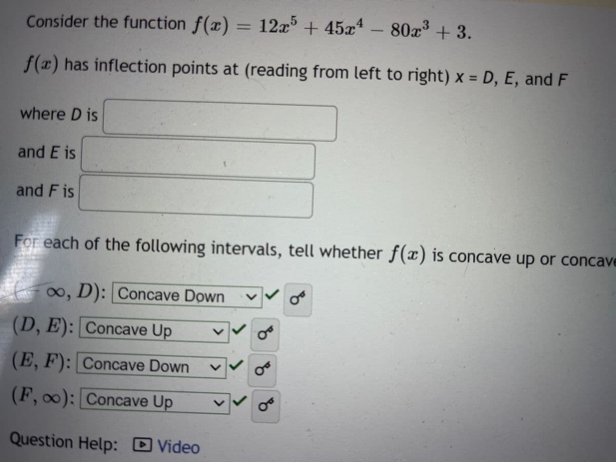 Consider the function f(x) = 12x³ + 45x
f(x) has inflection points at (reading from left to right) x = D, E, and F
where D is
and E is
and Fis
For each of the following intervals, tell whether f(x) is concave up or concave
∞, D): Concave Down
(D, E): Concave Up
(E, F): Concave Down
(F, ∞0): Concave Up
Question Help: Video
>
12x5 +45x4 - 80x³ + 3.
४
Ꮕ
OF
Oo