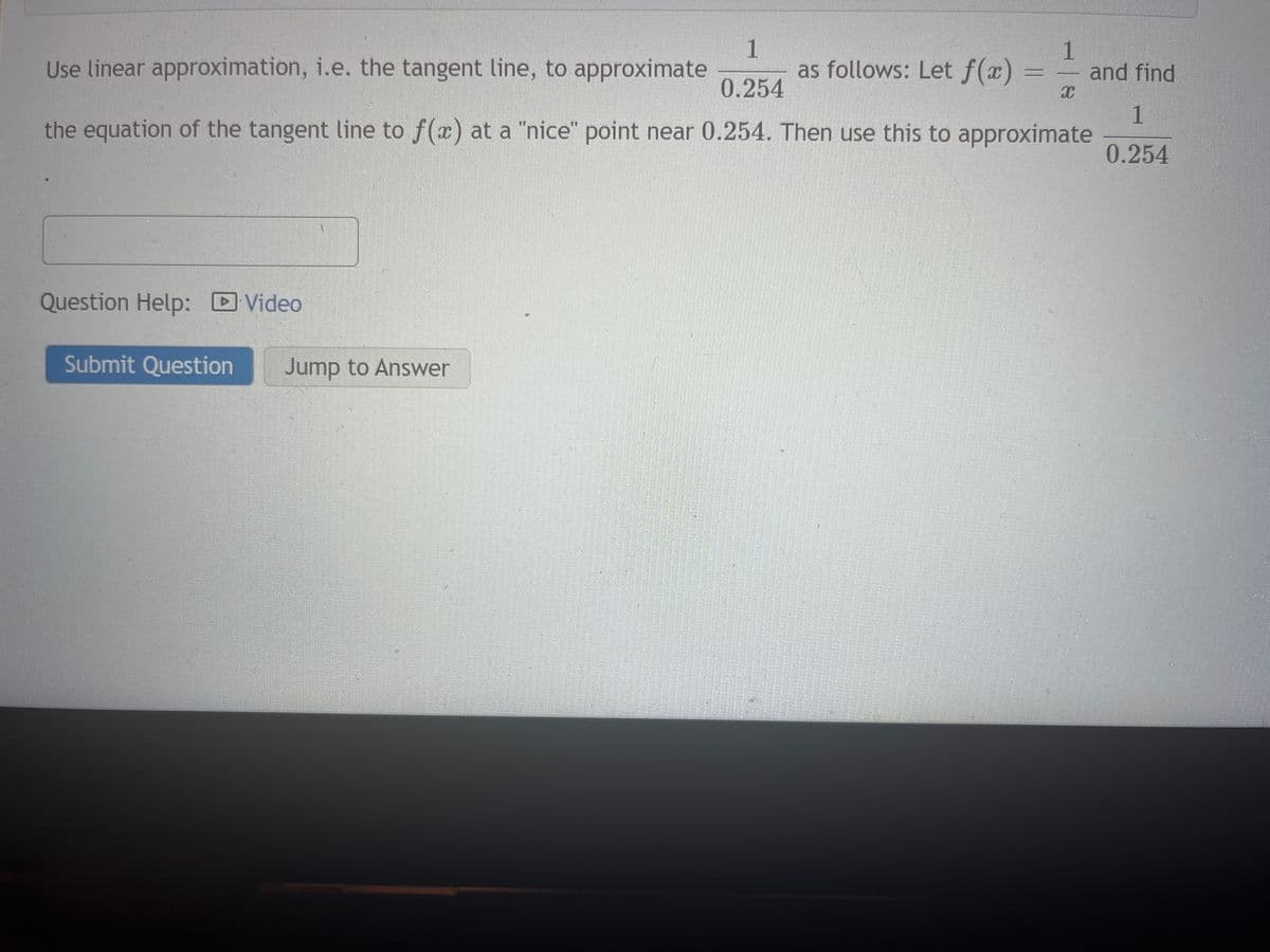 Use linear approximation, i.e. the tangent line, to approximate
1
0.254
as follows: Let f(x)
the equation of the tangent line to f(x) at a "nice" point near 0.254. Then use this to approximate
Question Help: Video
►
Submit Question Jump to Answer
1
C
and find
1
0.254