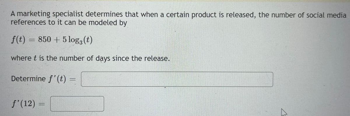 A marketing specialist determines that when a certain product is released, the number of social media
references to it can be modeled by
f(t) = 850 + 5log, (t)
where t is the number of days since the release.
Determine f'(t) =
aga peaks kang
f'(12)