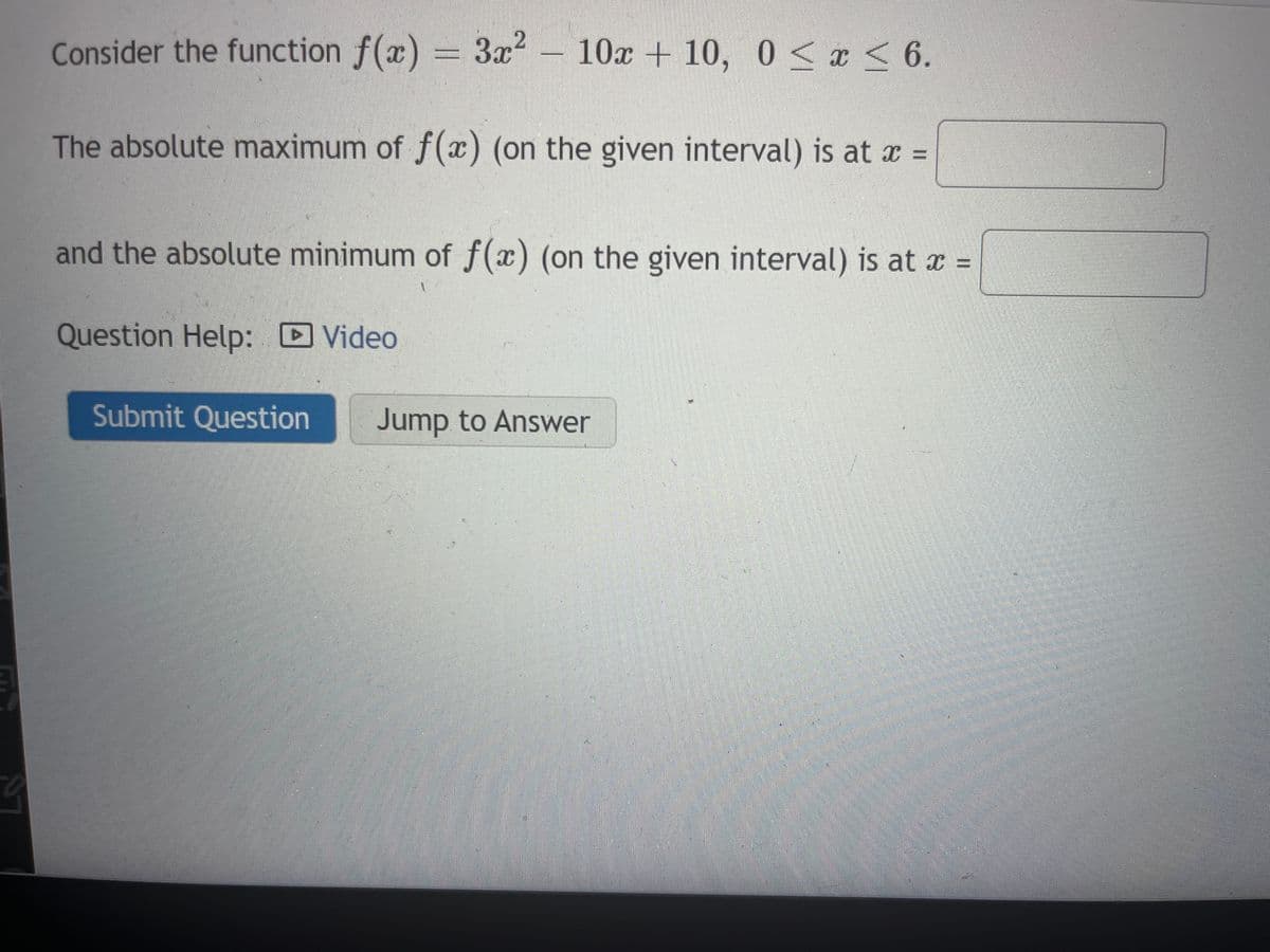 Consider the function f(x) = 3x² - 10x + 10, 0≤x≤ 6.
The absolute maximum of f(x) (on the given interval) is at x =
and the absolute minimum of f(x) (on the given interval) is at x =
Question Help:
Video
Submit Question
Jump to Answer