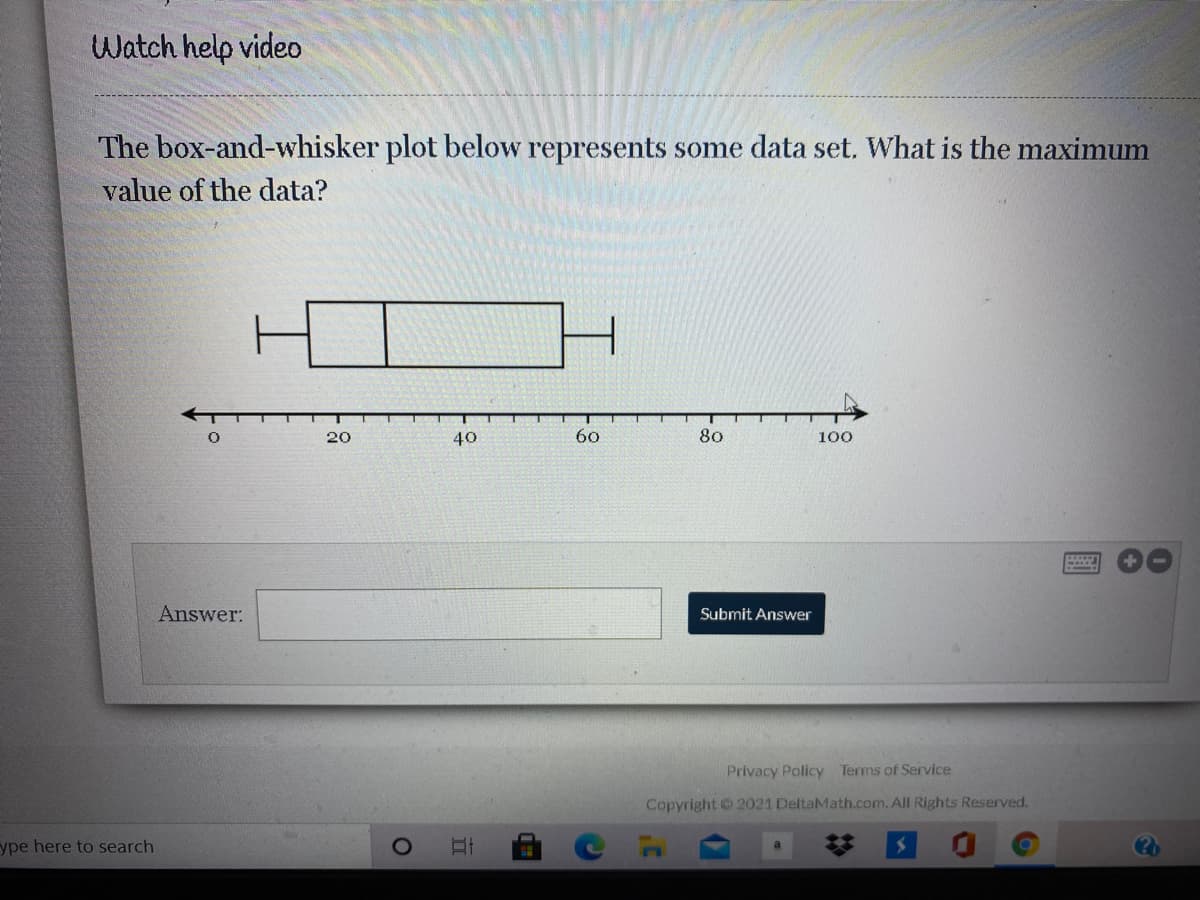 Watch help video
The box-and-whisker plot below represents some data set. What is the maximum
value of the data?
20
40
60
80
100
Answer:
Submit Answer
Privacy Policy Terms of Service
Copyright © 2021 DeltaMath.com. All Rights Reserved.
ype here to search
