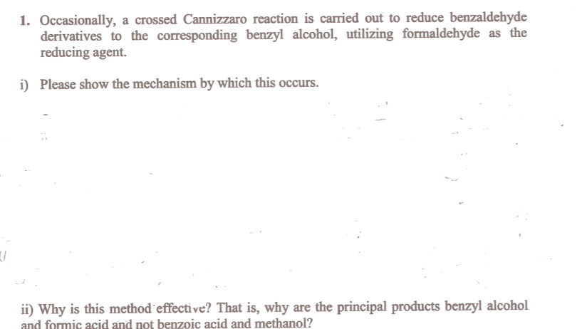 1. Occasionally, a crossed Cannizzaro reaction is carried out to reduce benzaldehyde
derivatives to the corresponding benzyl alcohol, utilizing formaldehyde as the
reducing agent.
i) Please show the mechanism by which this occurs.
ii) Why is this method'effective? That is, why are the principal products benzyl alcohol
acid and not benzoic acid and methanol?
