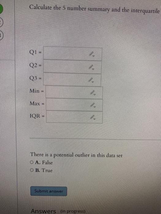 Calculate the 5 number summary and the interquartile
%3D
Q2 =
%3D
Q3 =
!3!
Min
%3D
Max
IQR =
There is a potential outlier in this data set
O A. False
O B. True
Submit answer
Answers (in progress)
