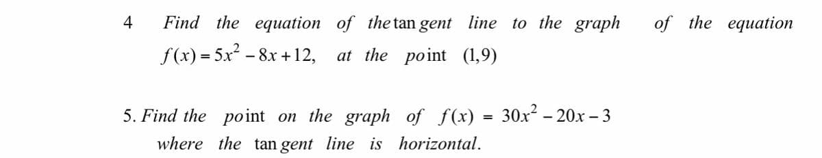 4
Find the equation of the tan gent line to the graph
of the equation
f(x) = 5x² - 8x + 12,
at the point (1,9)
5. Find the point on the graph of f(x) = 30x – 20x – 3
where the tan gent line is horizontal.
